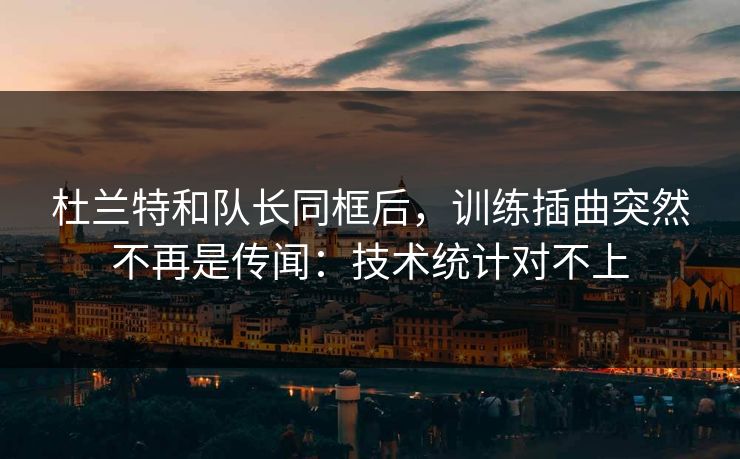 杜兰特和队长同框后，训练插曲突然不再是传闻：技术统计对不上