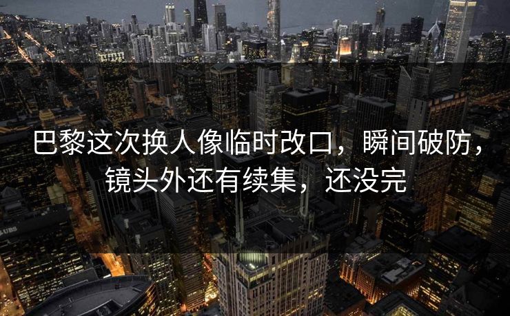 巴黎这次换人像临时改口，瞬间破防，镜头外还有续集，还没完