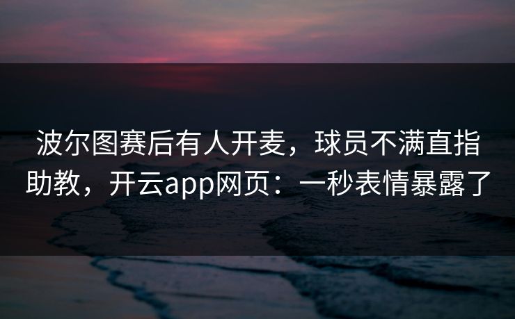 波尔图赛后有人开麦，球员不满直指助教，开云app网页：一秒表情暴露了