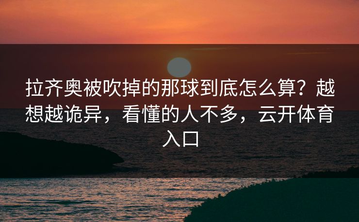 拉齐奥被吹掉的那球到底怎么算?越想越诡异,看懂的人不多,云开体育入口