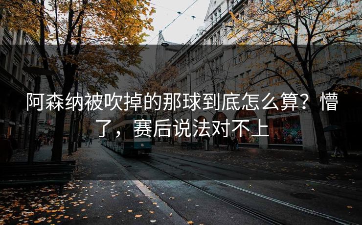 阿森纳被吹掉的那球到底怎么算?懵了,赛后说法对不上