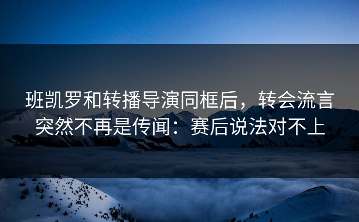 班凯罗和转播导演同框后,转会流言突然不再是传闻:赛后说法对不上