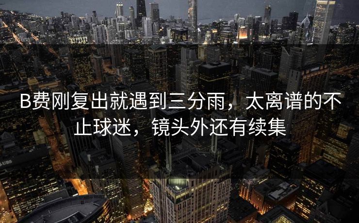 B费刚复出就遇到三分雨，太离谱的不止球迷，镜头外还有续集
