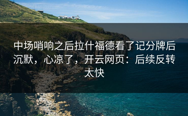中场哨响之后拉什福德看了记分牌后沉默，心凉了，开云网页：后续反转太快