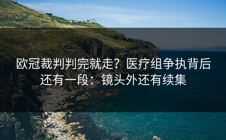 欧冠裁判判完就走？医疗组争执背后还有一段：镜头外还有续集