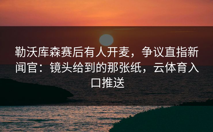 勒沃库森赛后有人开麦，争议直指新闻官：镜头给到的那张纸，云体育入口推送