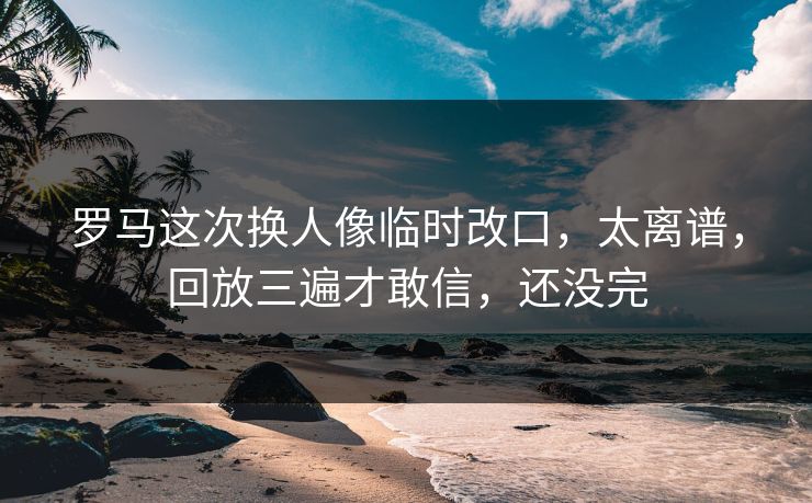 罗马这次换人像临时改口，太离谱，回放三遍才敢信，还没完