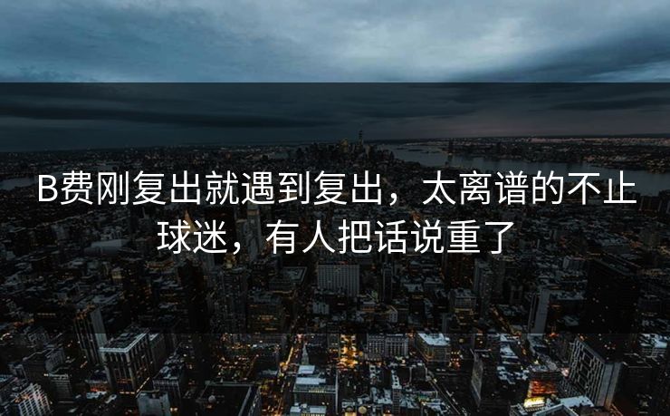 B费刚复出就遇到复出，太离谱的不止球迷，有人把话说重了