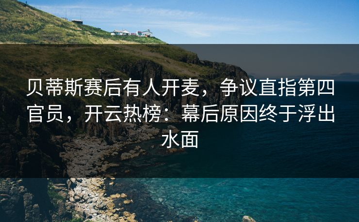 贝蒂斯赛后有人开麦，争议直指第四官员，开云热榜：幕后原因终于浮出水面