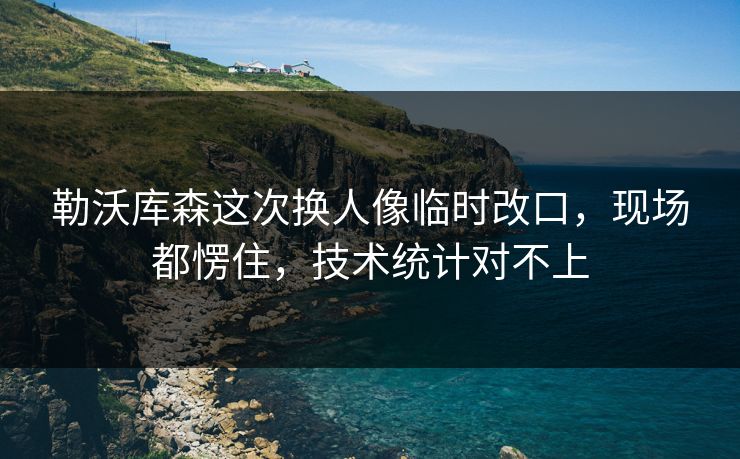 勒沃库森这次换人像临时改口，现场都愣住，技术统计对不上