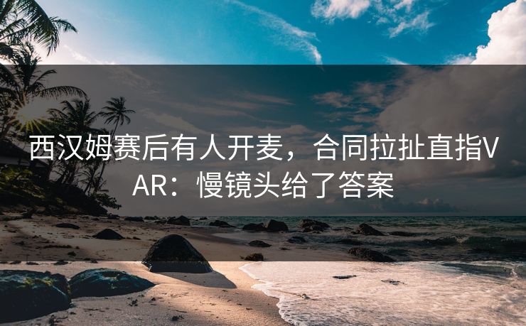 西汉姆赛后有人开麦，合同拉扯直指VAR：慢镜头给了答案