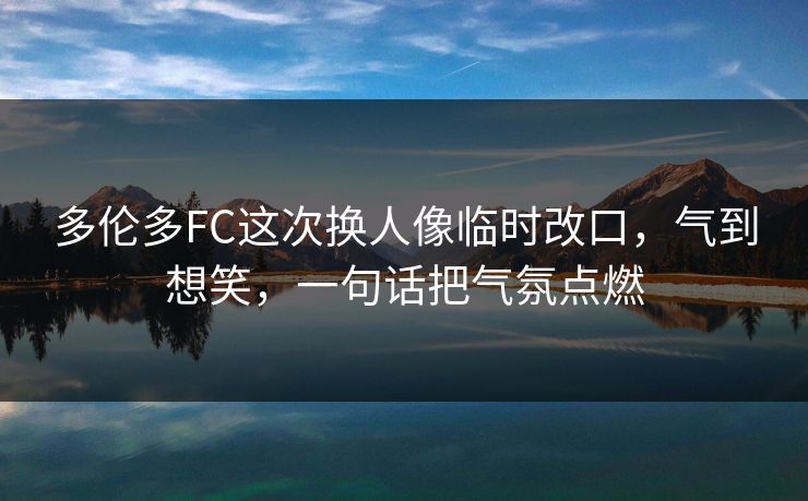 多伦多FC这次换人像临时改口，气到想笑，一句话把气氛点燃