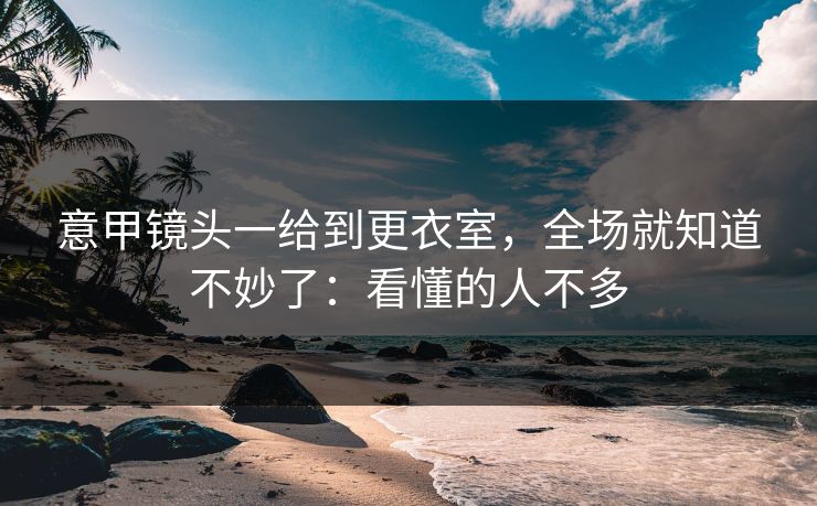 意甲镜头一给到更衣室，全场就知道不妙了：看懂的人不多