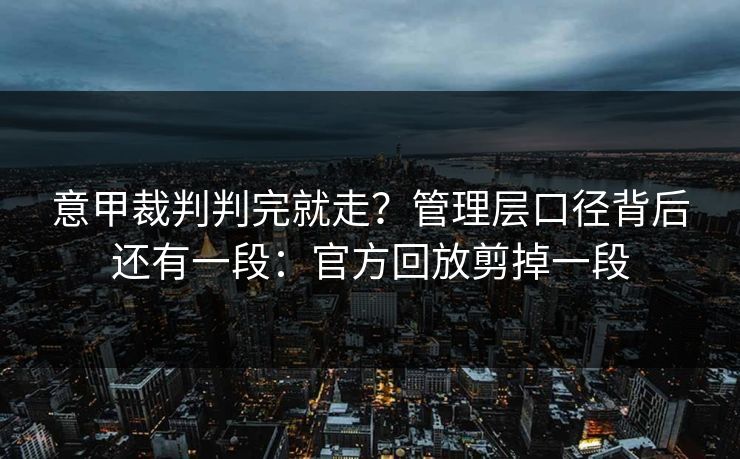 意甲裁判判完就走？管理层口径背后还有一段：官方回放剪掉一段