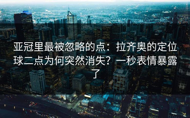 亚冠里最被忽略的点：拉齐奥的定位球二点为何突然消失？一秒表情暴露了