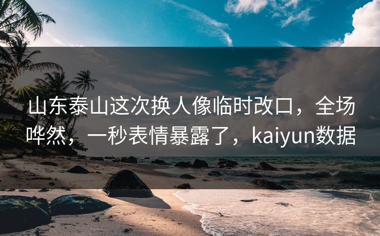 山东泰山这次换人像临时改口，全场哗然，一秒表情暴露了，kaiyun数据