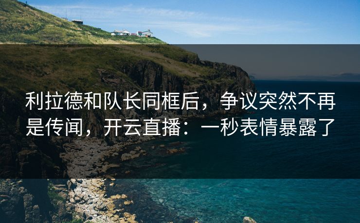 利拉德和队长同框后，争议突然不再是传闻，开云直播：一秒表情暴露了