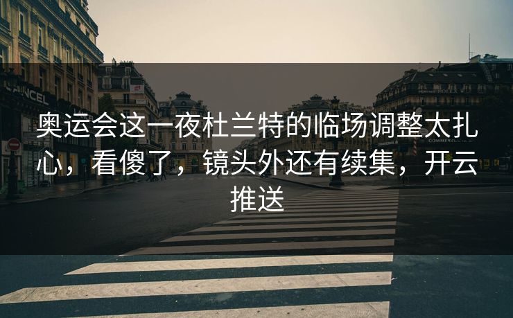 奥运会这一夜杜兰特的临场调整太扎心，看傻了，镜头外还有续集，开云推送