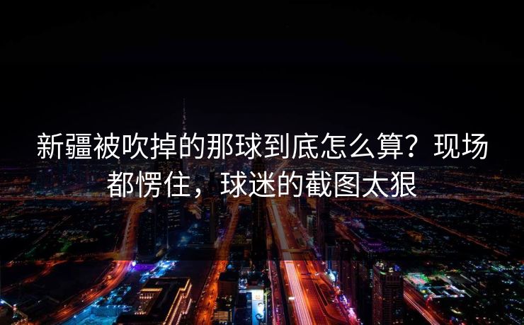 新疆被吹掉的那球到底怎么算？现场都愣住，球迷的截图太狠