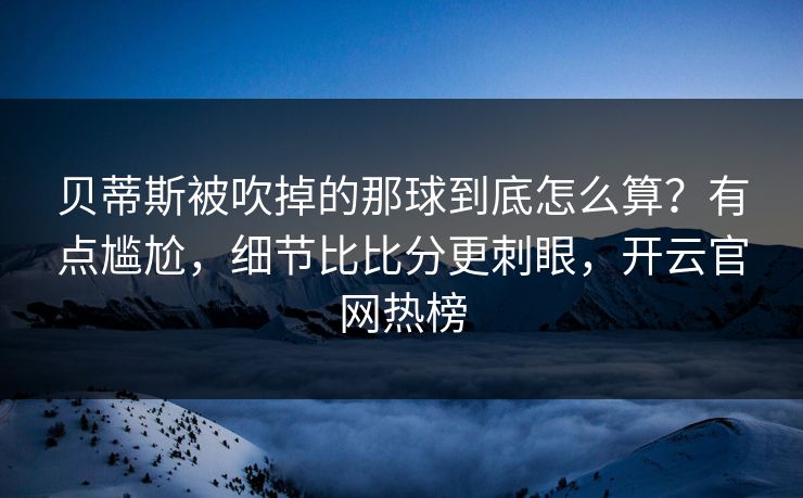 贝蒂斯被吹掉的那球到底怎么算？有点尴尬，细节比比分更刺眼，开云官网热榜