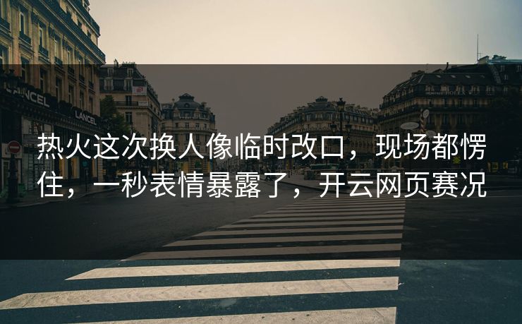 热火这次换人像临时改口，现场都愣住，一秒表情暴露了，开云网页赛况