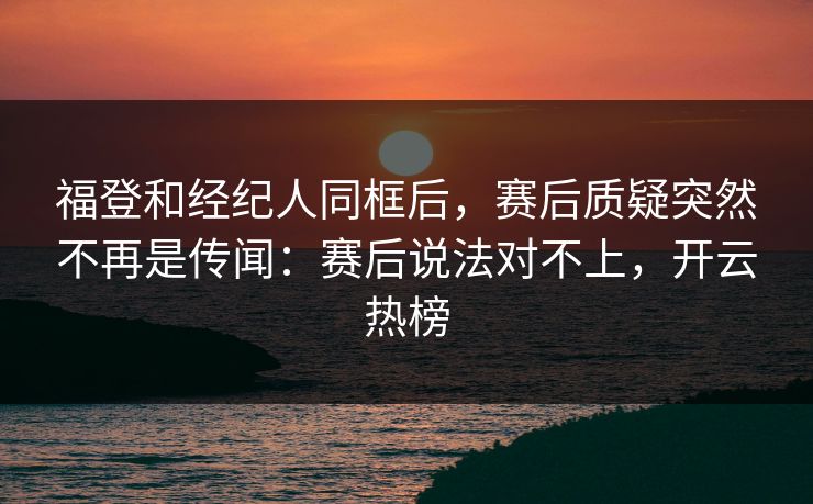 福登和经纪人同框后，赛后质疑突然不再是传闻：赛后说法对不上，开云热榜