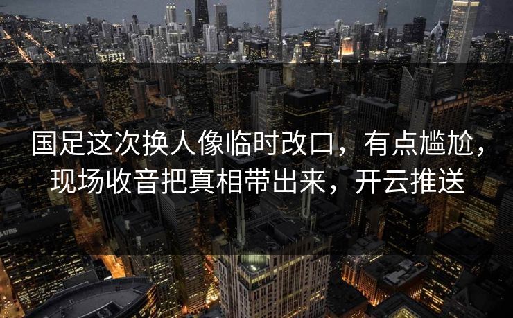 国足这次换人像临时改口，有点尴尬，现场收音把真相带出来，开云推送