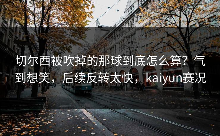 切尔西被吹掉的那球到底怎么算？气到想笑，后续反转太快，kaiyun赛况