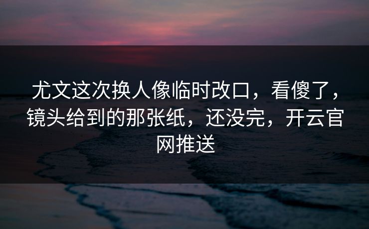 尤文这次换人像临时改口，看傻了，镜头给到的那张纸，还没完，开云官网推送