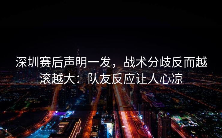 深圳赛后声明一发，战术分歧反而越滚越大：队友反应让人心凉