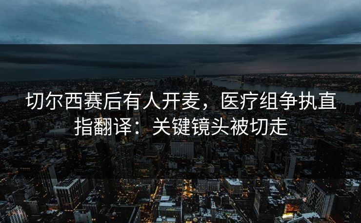 切尔西赛后有人开麦，医疗组争执直指翻译：关键镜头被切走