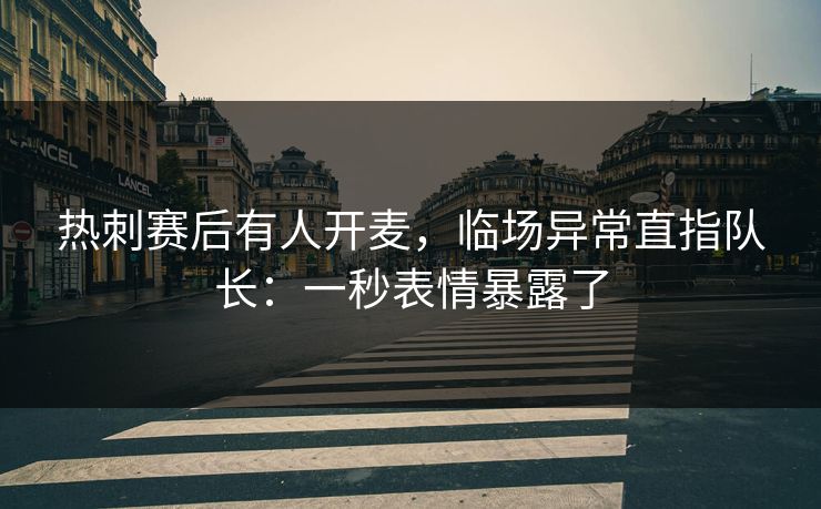 热刺赛后有人开麦，临场异常直指队长：一秒表情暴露了
