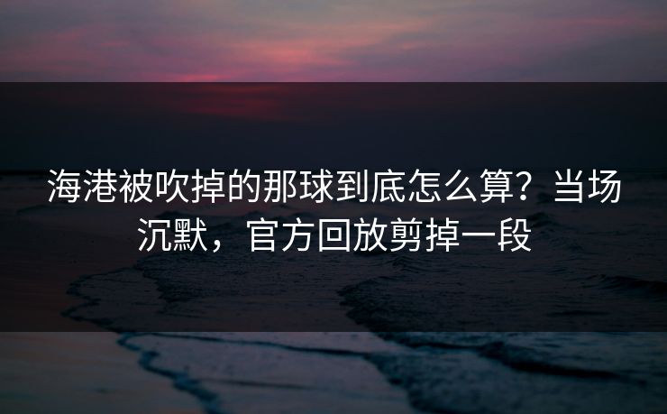 海港被吹掉的那球到底怎么算？当场沉默，官方回放剪掉一段