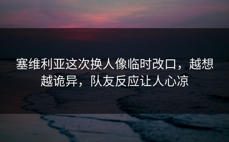 塞维利亚这次换人像临时改口，越想越诡异，队友反应让人心凉
