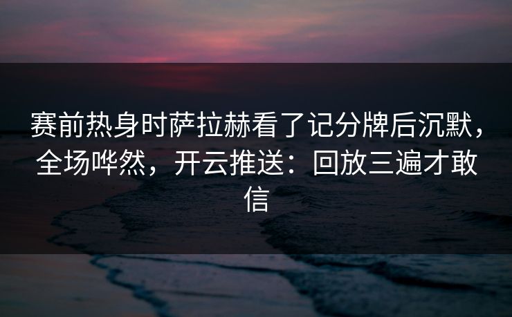 赛前热身时萨拉赫看了记分牌后沉默，全场哗然，开云推送：回放三遍才敢信
