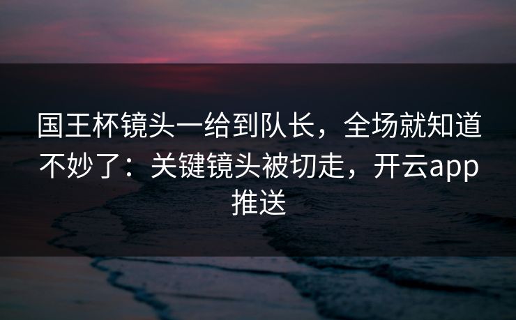 国王杯镜头一给到队长，全场就知道不妙了：关键镜头被切走，开云app推送