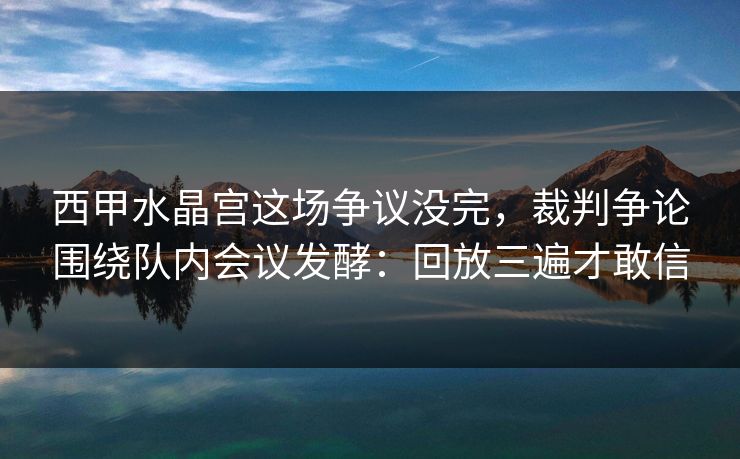 西甲水晶宫这场争议没完,裁判争论围绕队内会议发酵:回放三遍才敢信