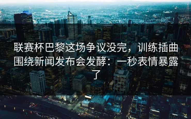 联赛杯巴黎这场争议没完,训练插曲围绕新闻发布会发酵:一秒表情暴露了